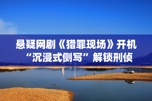 悬疑网剧《猎罪现场》开机 “沉浸式侧写”解锁刑侦新视角(猎罪剧组)