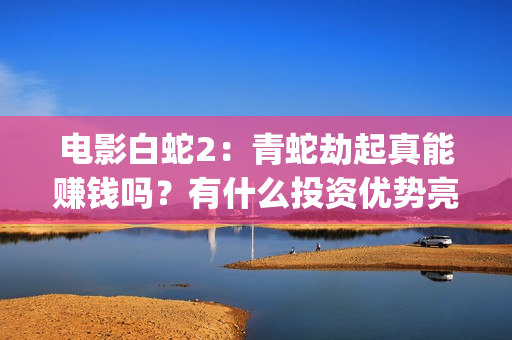 电影白蛇2：青蛇劫起真能赚钱吗？有什么投资优势亮点？(电影白蛇2青蛇劫起官方微博)