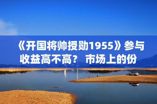 《开国将帅授勋1955》参与收益高不高？ 市场上的份额是真的吗？(《开国将帅授勋1955》电影免费观看)