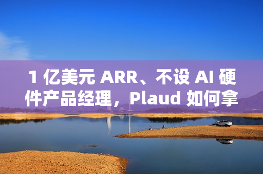 1 亿美元 ARR、不设 AI 硬件产品经理，Plaud 如何拿下全球百万用户？