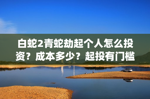 白蛇2青蛇劫起个人怎么投资？成本多少？起投有门槛吗(白蛇2青蛇劫起司马官人是谁)
