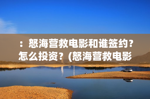 ：怒海营救电影和谁签约？怎么投资？(怒海营救电影最新消息)