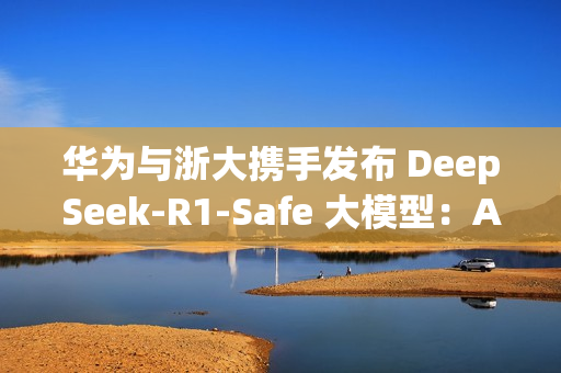 华为与浙大携手发布 DeepSeek-R1-Safe 大模型：AI安全与性能完美平衡