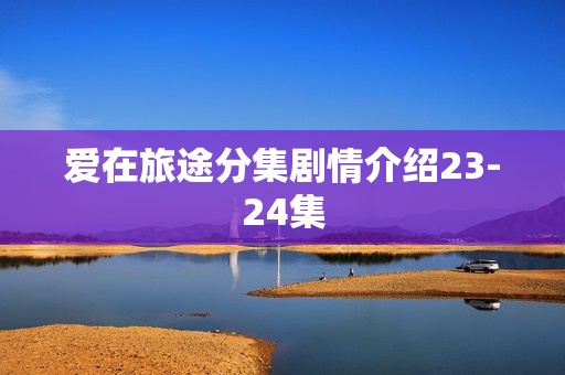 爱在旅途分集剧情介绍23-24集 爱在旅途分集剧情介绍23-24集