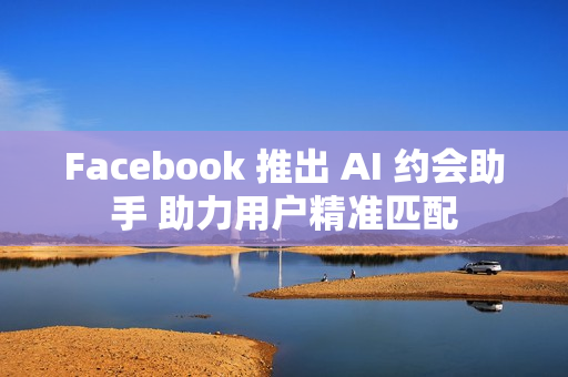 Facebook 推出 AI 约会助手 助力用户精准匹配