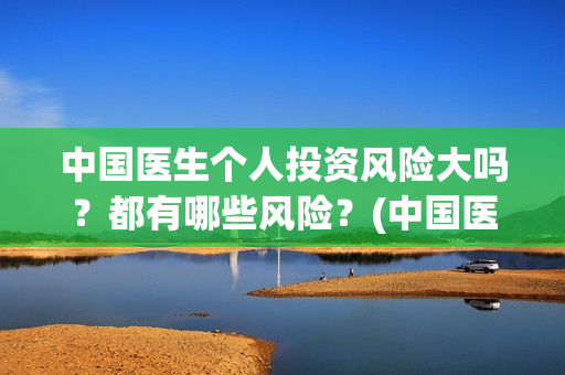 中国医生个人投资风险大吗？都有哪些风险？(中国医生投资方是谁)