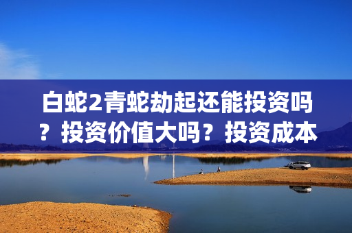 白蛇2青蛇劫起还能投资吗？投资价值大吗？投资成本多少？(白蛇2青蛇劫起上映时间)