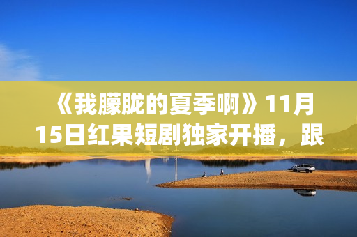  《我朦胧的夏季啊》11月15日红果短剧独家开播，跟着短剧打卡徽风皖韵(朦朦胧胧的我)