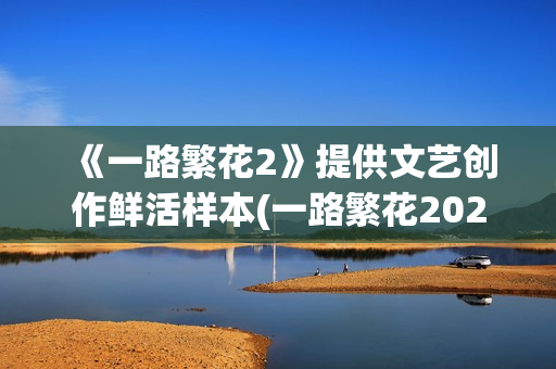 《一路繁花2》提供文艺创作鲜活样本(一路繁花2025综艺在线观看免费版)