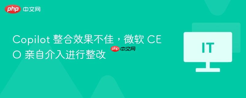 Copilot 整合效果不佳，微软 CEO 亲自介入进行整改