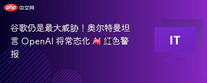 谷歌仍是最大威胁!奥尔特曼坦言 openai 将常态化 ai 红色警报
