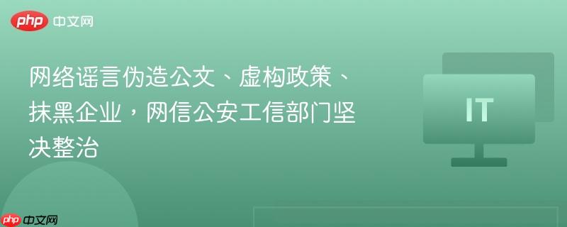 网络谣言伪造公文、虚构政策、抹黑企业,网信公安工信部门坚决整治