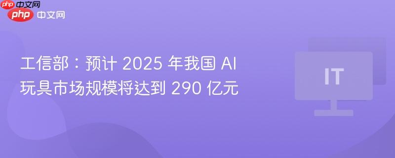 工信部：预计 2025 年我国 AI 玩具市场规模将达到 290 亿元