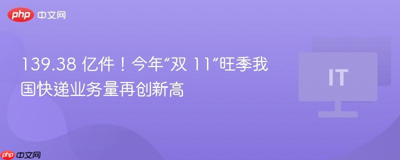 139.38 亿件！今年“双 11”旺季我国快递业务量再创新高