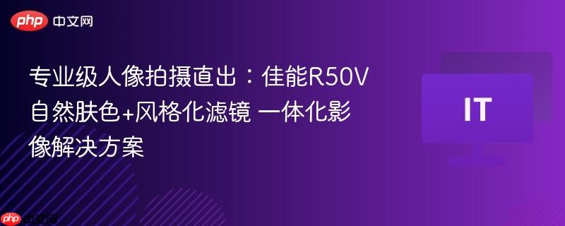 专业级人像拍摄直出:佳能r50v自然肤色+风格化滤镜 一体化影像解决方案