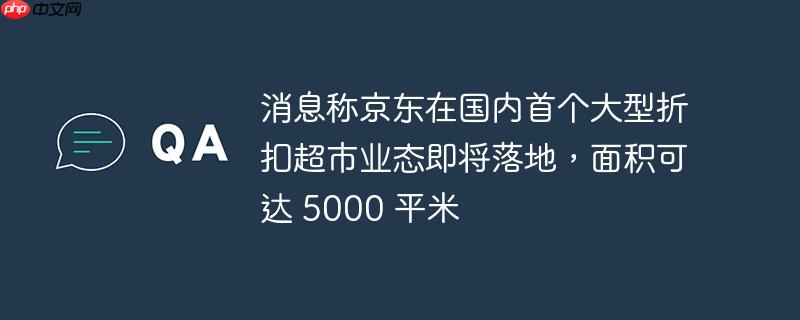 消息称京东在国内首个大型折扣超市业态即将落地,面积可达 5000 平米