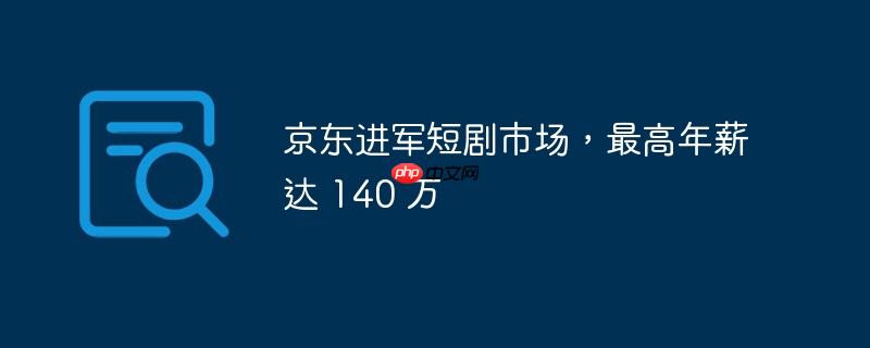 京东进军短剧市场，最高年薪达 140 万