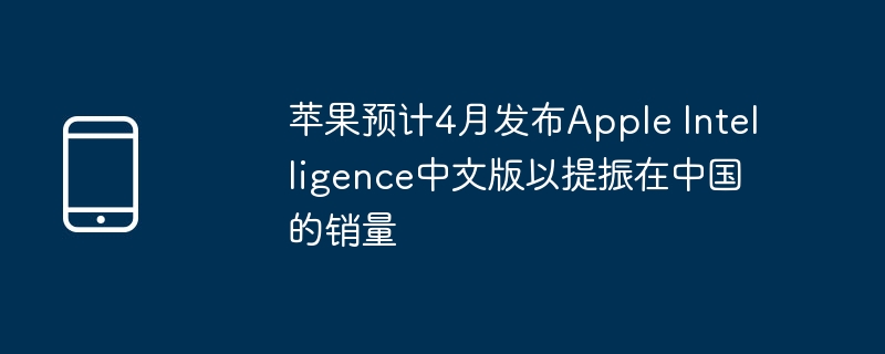 苹果预计4月发布Apple Intelligence中文版以提振在中国的销量