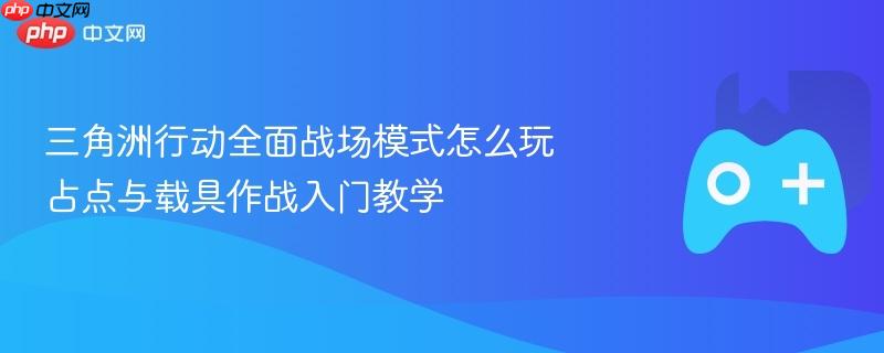 三角洲行动全面战场模式怎么玩 占点与载具作战入门教学